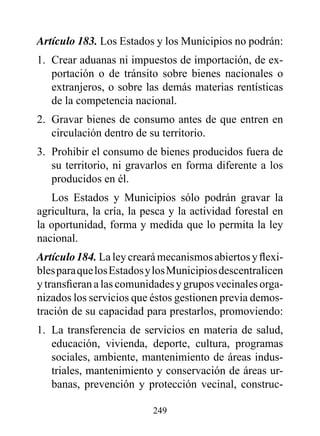 Artículo 183. Los Estados y los Municipios no podrán:
1. Crear aduanas ni impuestos de importación, de ex-
   portación o de tránsito sobre bienes nacionales o
   extranjeros, o sobre las demás materias rentísticas
   de la competencia nacional.
2. Gravar bienes de consumo antes de que entren en
   circulación dentro de su territorio.
3. Prohibir el consumo de bienes producidos fuera de
   su territorio, ni gravarlos en forma diferente a los
   producidos en él.
   Los Estados y Municipios sólo podrán gravar la
agricultura, la cría, la pesca y la actividad forestal en
la oportunidad, forma y medida que lo permita la ley
nacional.
Artículo 184. La ley creará mecanismos abiertos y flexi-
bles para que los Estados y los Municipios descentralicen
y transfieran a las comunidades y grupos vecinales orga-
nizados los servicios que éstos gestionen previa demos-
tración de su capacidad para prestarlos, promoviendo:
1. La transferencia de servicios en materia de salud,
   educación, vivienda, deporte, cultura, programas
   sociales, ambiente, mantenimiento de áreas indus-
   triales, mantenimiento y conservación de áreas ur-
   banas, prevención y protección vecinal, construc-

                          249
 