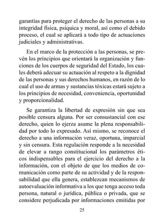 garantías para proteger el derecho de las personas a su
integridad física, psíquica y moral, así como el debido
proceso, el cual se aplicará a todo tipo de actuaciones
judiciales y administrativas.
    En el marco de la protección a las personas, se pre-
vén los principios que orientará la organización y fun-
ciones de los cuerpos de seguridad del Estado, los cua-
les deberá adecuar su actuación al respeto a la dignidad
de las personas y sus derechos humanos, en razón de lo
cual el uso de armas y sustancias tóxicas estará sujeto a
los principios de necesidad, conveniencia, oportunidad
y proporcionalidad.
   Se garantiza la libertad de expresión sin que sea
posible censura alguna. Por ser consustancial con ese
derecho, quien lo ejerza asume la plena responsabili-
dad por todo lo expresado. Así mismo, se reconoce el
derecho a una información veraz, oportuna, imparcial
y sin censura. Esta regulación responde a la necesidad
de elevar a rango constitucional los parámetros éti-
cos indispensables para el ejercicio del derecho a la
información, con el objeto de que los medios de co-
municación como parte de su actividad y de la respon-
sabilidad que ella genera, establezcan mecanismos de
autoevaluación informativa a los que tenga acceso toda
persona, natural o jurídica, pública o privada, que se
considere perjudicada por informaciones emitidas por
                           25
 