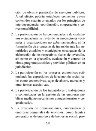 ción de obras y prestación de servicios públicos.
   A tal efecto, podrán establecer convenios cuyos
   contenidos estarán orientados por los principios de
   interdependencia, coordinación, cooperación y co-
   rresponsabilidad.
2. La participación de las comunidades y de ciudada-
   nos o ciudadanas, a través de las asociaciones veci-
   nales y organizaciones no gubernamentales, en la
   formulación de propuestas de inversión ante las au-
   toridades estadales y municipales encargadas de la
   elaboración de los respectivos planes de inversión,
   así como en la ejecución, evaluación y control de
   obras, programas sociales y servicios públicos en su
   jurisdicción.
3. La participación en los procesos económicos esti-
   mulando las expresiones de la economía social, ta-
   les como cooperativas, cajas de ahorro, mutuales y
   otras formas asociativas.
4. La participación de los trabajadores o trabajadoras
   y comunidades en la gestión de las empresas pú-
   blicas mediante mecanismos autogestionarios y co-
   gestionarios.
5. La creación de organizaciones, cooperativas y
   empresas comunales de servicios, como fuentes
   generadoras de empleo y de bienestar social, pro-

                         250
 