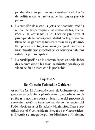 pendiendo a su permanencia mediante el diseño
   de políticas en las cuales aquellas tengan partici-
   pación.
6. La creación de nuevos sujetos de descentralización
   a nivel de las parroquias, las comunidades, los ba-
   rrios y las vecindades a los fines de garantizar el
   principio de la corresponsabilidad en la gestión pú-
   blica de los gobiernos locales y estadales y desarro-
   llar procesos autogestionarios y cogestionarios en
   la administración y control de los servicios públicos
   estadales y municipales.
7. La participación de las comunidades en actividades
   de acercamiento a los establecimientos penales y de
   vinculación de éstos con la población.


                      Capítulo v
         del Consejo Federal de Gobierno
Artículo 185. El Consejo Federal de Gobierno es el ór-
gano encargado de la planificación y coordinación de
políticas y acciones para el desarrollo del proceso de
descentralización y transferencia de competencias del
Poder Nacional a los Estados y Municipios. Estará pre-
sidido por el Vicepresidente Ejecutivo o Vicepresiden-
ta Ejecutiva e integrado por los Ministros o Ministras,

                          251
 