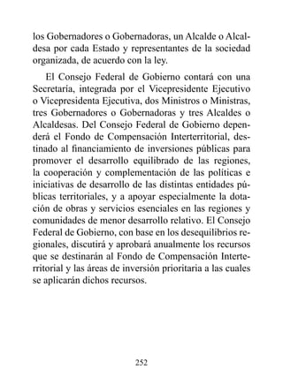 los Gobernadores o Gobernadoras, un Alcalde o Alcal-
desa por cada Estado y representantes de la sociedad
organizada, de acuerdo con la ley.
    El Consejo Federal de Gobierno contará con una
Secretaría, integrada por el Vicepresidente Ejecutivo
o Vicepresidenta Ejecutiva, dos Ministros o Ministras,
tres Gobernadores o Gobernadoras y tres Alcaldes o
Alcaldesas. Del Consejo Federal de Gobierno depen-
derá el Fondo de Compensación Interterritorial, des-
tinado al financiamiento de inversiones públicas para
promover el desarrollo equilibrado de las regiones,
la cooperación y complementación de las políticas e
iniciativas de desarrollo de las distintas entidades pú-
blicas territoriales, y a apoyar especialmente la dota-
ción de obras y servicios esenciales en las regiones y
comunidades de menor desarrollo relativo. El Consejo
Federal de Gobierno, con base en los desequilibrios re-
gionales, discutirá y aprobará anualmente los recursos
que se destinarán al Fondo de Compensación Interte-
rritorial y las áreas de inversión prioritaria a las cuales
se aplicarán dichos recursos.




                           252
 