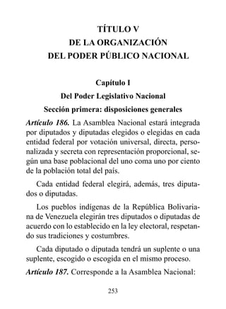 TÍTULO v
              dE LA OrGANIzACIóN
       dEL pOdEr púBLICO NACIONAL


                      Capítulo I
           del poder Legislativo Nacional
     Sección primera: disposiciones generales
Artículo 186. La Asamblea Nacional estará integrada
por diputados y diputadas elegidos o elegidas en cada
entidad federal por votación universal, directa, perso-
nalizada y secreta con representación proporcional, se-
gún una base poblacional del uno coma uno por ciento
de la población total del país.
   Cada entidad federal elegirá, además, tres diputa-
dos o diputadas.
   Los pueblos indígenas de la República Bolivaria-
na de Venezuela elegirán tres diputados o diputadas de
acuerdo con lo establecido en la ley electoral, respetan-
do sus tradiciones y costumbres.
   Cada diputado o diputada tendrá un suplente o una
suplente, escogido o escogida en el mismo proceso.
Artículo 187. Corresponde a la Asamblea Nacional:

                          253
 