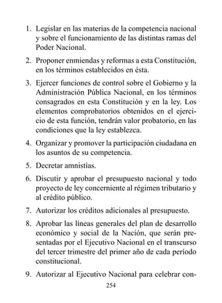 1. Legislar en las materias de la competencia nacional
   y sobre el funcionamiento de las distintas ramas del
   Poder Nacional.
2. Proponer enmiendas y reformas a esta Constitución,
   en los términos establecidos en ésta.
3. Ejercer funciones de control sobre el Gobierno y la
   Administración Pública Nacional, en los términos
   consagrados en esta Constitución y en la ley. Los
   elementos comprobatorios obtenidos en el ejerci-
   cio de esta función, tendrán valor probatorio, en las
   condiciones que la ley establezca.
4. Organizar y promover la participación ciudadana en
   los asuntos de su competencia.
5. Decretar amnistías.
6. Discutir y aprobar el presupuesto nacional y todo
   proyecto de ley concerniente al régimen tributario y
   al crédito público.
7. Autorizar los créditos adicionales al presupuesto.
8. Aprobar las líneas generales del plan de desarrollo
   económico y social de la Nación, que serán pre-
   sentadas por el Ejecutivo Nacional en el transcurso
   del tercer trimestre del primer año de cada período
   constitucional.
9. Autorizar al Ejecutivo Nacional para celebrar con-
                          254
 