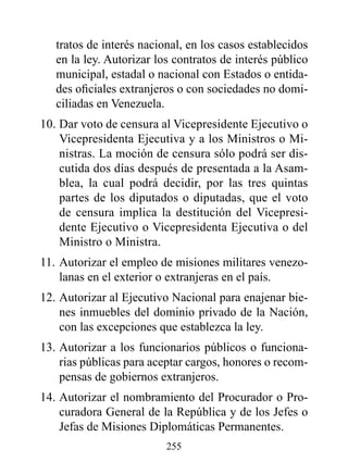 tratos de interés nacional, en los casos establecidos
   en la ley. Autorizar los contratos de interés público
   municipal, estadal o nacional con Estados o entida-
   des oficiales extranjeros o con sociedades no domi-
   ciliadas en Venezuela.
10. Dar voto de censura al Vicepresidente Ejecutivo o
    Vicepresidenta Ejecutiva y a los Ministros o Mi-
    nistras. La moción de censura sólo podrá ser dis-
    cutida dos días después de presentada a la Asam-
    blea, la cual podrá decidir, por las tres quintas
    partes de los diputados o diputadas, que el voto
    de censura implica la destitución del Vicepresi-
    dente Ejecutivo o Vicepresidenta Ejecutiva o del
    Ministro o Ministra.
11. Autorizar el empleo de misiones militares venezo-
    lanas en el exterior o extranjeras en el país.
12. Autorizar al Ejecutivo Nacional para enajenar bie-
    nes inmuebles del dominio privado de la Nación,
    con las excepciones que establezca la ley.
13. Autorizar a los funcionarios públicos o funciona-
    rias públicas para aceptar cargos, honores o recom-
    pensas de gobiernos extranjeros.
14. Autorizar el nombramiento del Procurador o Pro-
    curadora General de la República y de los Jefes o
    Jefas de Misiones Diplomáticas Permanentes.
                          255
 