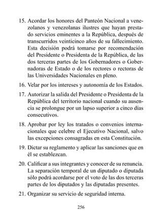 15. Acordar los honores del Panteón Nacional a vene-
    zolanos y venezolanas ilustres que hayan presta-
    do servicios eminentes a la República, después de
    transcurridos veinticinco años de su fallecimiento.
    Esta decisión podrá tomarse por recomendación
    del Presidente o Presidenta de la República, de las
    dos terceras partes de los Gobernadores o Gober-
    nadoras de Estado o de los rectores o rectoras de
    las Universidades Nacionales en pleno.
16. Velar por los intereses y autonomía de los Estados.
17. Autorizar la salida del Presidente o Presidenta de la
    República del territorio nacional cuando su ausen-
    cia se prolongue por un lapso superior a cinco días
    consecutivos.
18. Aprobar por ley los tratados o convenios interna-
    cionales que celebre el Ejecutivo Nacional, salvo
    las excepciones consagradas en esta Constitución.
19. Dictar su reglamento y aplicar las sanciones que en
    él se establezcan.
20. Calificar a sus integrantes y conocer de su renuncia.
    La separación temporal de un diputado o diputada
    sólo podrá acordarse por el voto de las dos terceras
    partes de los diputados y las diputadas presentes.
21. Organizar su servicio de seguridad interna.

                          256
 