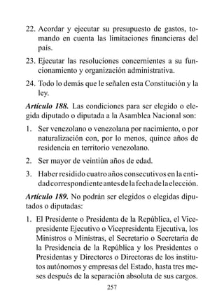 22. Acordar y ejecutar su presupuesto de gastos, to-
    mando en cuenta las limitaciones financieras del
    país.
23. Ejecutar las resoluciones concernientes a su fun-
    cionamiento y organización administrativa.
24. Todo lo demás que le señalen esta Constitución y la
    ley.
Artículo 188. Las condiciones para ser elegido o ele-
gida diputado o diputada a la Asamblea Nacional son:
1. Ser venezolano o venezolana por nacimiento, o por
   naturalización con, por lo menos, quince años de
   residencia en territorio venezolano.
2. Ser mayor de veintiún años de edad.
3. Haber residido cuatro años consecutivos en la enti-
   dad correspondiente antes de la fecha de la elección.
Artículo 189. No podrán ser elegidos o elegidas dipu-
tados o diputadas:
1. El Presidente o Presidenta de la República, el Vice-
   presidente Ejecutivo o Vicepresidenta Ejecutiva, los
   Ministros o Ministras, el Secretario o Secretaria de
   la Presidencia de la República y los Presidentes o
   Presidentas y Directores o Directoras de los institu-
   tos autónomos y empresas del Estado, hasta tres me-
   ses después de la separación absoluta de sus cargos.
                          257
 