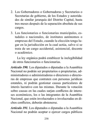 2. Los Gobernadores o Gobernadoras y Secretarios o
   Secretarias de gobierno, de los Estados y autorida-
   des de similar jerarquía del Distrito Capital, hasta
   tres meses después de la separación absoluta de sus
   cargos.
3. Los funcionarios o funcionarias municipales, es-
   tadales o nacionales, de institutos autónomos o
   empresas del Estado, cuando la elección tenga lu-
   gar en la jurisdicción en la cual actúa, salvo si se
   trata de un cargo accidental, asistencial, docente
   o académico.
    La ley orgánica podrá establecer la inelegibilidad
 de otros funcionarios o funcionarias.
Artículo 190. Los diputados o diputadas a la Asamblea
Nacional no podrán ser propietarios o propietarias, ad-
ministradores o administradoras o directores o directo-
ras de empresas que contraten con personas jurídicas
estatales, ni podrán gestionar causas particulares de
interés lucrativo con las mismas. Durante la votación
sobre causas en las cuales surjan conflictos de intere-
ses económicos, los o las integrantes de la Asamblea
Nacional, que estén involucrados o involucradas en di-
chos conflictos, deberán abstenerse.
Artículo 191. Los diputados o diputadas a la Asamblea
Nacional no podrán aceptar o ejercer cargos públicos

                         258
 