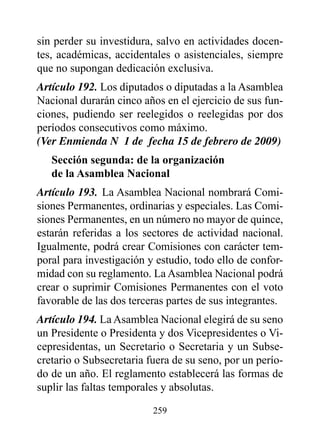sin perder su investidura, salvo en actividades docen-
tes, académicas, accidentales o asistenciales, siempre
que no supongan dedicación exclusiva.
Artículo 192. Los diputados o diputadas a la Asamblea
Nacional durarán cinco años en el ejercicio de sus fun-
ciones, pudiendo ser reelegidos o reelegidas por dos
períodos consecutivos como máximo.
(Ver Enmienda N° 1 de fecha 15 de febrero de 2009)
   Sección segunda: de la organización
   de la Asamblea Nacional
Artículo 193. La Asamblea Nacional nombrará Comi-
siones Permanentes, ordinarias y especiales. Las Comi-
siones Permanentes, en un número no mayor de quince,
estarán referidas a los sectores de actividad nacional.
Igualmente, podrá crear Comisiones con carácter tem-
poral para investigación y estudio, todo ello de confor-
midad con su reglamento. La Asamblea Nacional podrá
crear o suprimir Comisiones Permanentes con el voto
favorable de las dos terceras partes de sus integrantes.
Artículo 194. La Asamblea Nacional elegirá de su seno
un Presidente o Presidenta y dos Vicepresidentes o Vi-
cepresidentas, un Secretario o Secretaria y un Subse-
cretario o Subsecretaria fuera de su seno, por un perío-
do de un año. El reglamento establecerá las formas de
suplir las faltas temporales y absolutas.

                          259
 