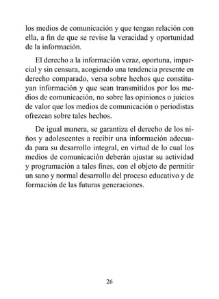 los medios de comunicación y que tengan relación con
ella, a fin de que se revise la veracidad y oportunidad
de la información.
   El derecho a la información veraz, oportuna, impar-
cial y sin censura, acogiendo una tendencia presente en
derecho comparado, versa sobre hechos que constitu-
yan información y que sean transmitidos por los me-
dios de comunicación, no sobre las opiniones o juicios
de valor que los medios de comunicación o periodistas
ofrezcan sobre tales hechos.
   De igual manera, se garantiza el derecho de los ni-
ños y adolescentes a recibir una información adecua-
da para su desarrollo integral, en virtud de lo cual los
medios de comunicación deberán ajustar su actividad
y programación a tales fines, con el objeto de permitir
un sano y normal desarrollo del proceso educativo y de
formación de las futuras generaciones.




                          26
 