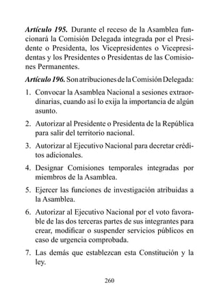 Artículo 195. Durante el receso de la Asamblea fun-
cionará la Comisión Delegada integrada por el Presi-
dente o Presidenta, los Vicepresidentes o Vicepresi-
dentas y los Presidentes o Presidentas de las Comisio-
nes Permanentes.
Artículo 196. Son atribuciones de la Comisión Delegada:
1. Convocar la Asamblea Nacional a sesiones extraor-
   dinarias, cuando así lo exija la importancia de algún
   asunto.
2. Autorizar al Presidente o Presidenta de la República
   para salir del territorio nacional.
3. Autorizar al Ejecutivo Nacional para decretar crédi-
   tos adicionales.
4. Designar Comisiones temporales integradas por
   miembros de la Asamblea.
5. Ejercer las funciones de investigación atribuidas a
   la Asamblea.
6. Autorizar al Ejecutivo Nacional por el voto favora-
   ble de las dos terceras partes de sus integrantes para
   crear, modificar o suspender servicios públicos en
   caso de urgencia comprobada.
7. Las demás que establezcan esta Constitución y la
   ley.

                          260
 