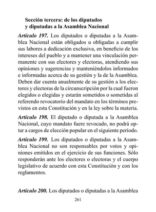 Sección tercera: de los diputados
   y diputadas a la Asamblea Nacional
Artículo 197. Los diputados o diputadas a la Asam-
blea Nacional están obligados u obligadas a cumplir
sus labores a dedicación exclusiva, en beneficio de los
intereses del pueblo y a mantener una vinculación per-
manente con sus electores y electoras, atendiendo sus
opiniones y sugerencias y manteniéndolos informados
e informadas acerca de su gestión y la de la Asamblea.
Deben dar cuenta anualmente de su gestión a los elec-
tores y electoras de la circunscripción por la cual fueron
elegidos o elegidas y estarán sometidos o sometidas al
referendo revocatorio del mandato en los términos pre-
vistos en esta Constitución y en la ley sobre la materia.
Artículo 198. El diputado o diputada a la Asamblea
Nacional, cuyo mandato fuere revocado, no podrá op-
tar a cargos de elección popular en el siguiente período.
Artículo 199. Los diputados o diputadas a la Asam-
blea Nacional no son responsables por votos y opi-
niones emitidos en el ejercicio de sus funciones. Sólo
responderán ante los electores o electoras y el cuerpo
legislativo de acuerdo con esta Constitución y con los
reglamentos.


Artículo 200. Los diputados o diputadas a la Asamblea
                           261
 
