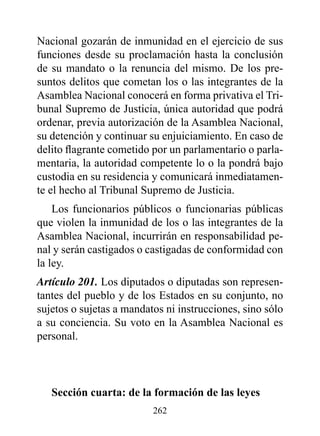 Nacional gozarán de inmunidad en el ejercicio de sus
funciones desde su proclamación hasta la conclusión
de su mandato o la renuncia del mismo. De los pre-
suntos delitos que cometan los o las integrantes de la
Asamblea Nacional conocerá en forma privativa el Tri-
bunal Supremo de Justicia, única autoridad que podrá
ordenar, previa autorización de la Asamblea Nacional,
su detención y continuar su enjuiciamiento. En caso de
delito flagrante cometido por un parlamentario o parla-
mentaria, la autoridad competente lo o la pondrá bajo
custodia en su residencia y comunicará inmediatamen-
te el hecho al Tribunal Supremo de Justicia.
    Los funcionarios públicos o funcionarias públicas
que violen la inmunidad de los o las integrantes de la
Asamblea Nacional, incurrirán en responsabilidad pe-
nal y serán castigados o castigadas de conformidad con
la ley.
Artículo 201. Los diputados o diputadas son represen-
tantes del pueblo y de los Estados en su conjunto, no
sujetos o sujetas a mandatos ni instrucciones, sino sólo
a su conciencia. Su voto en la Asamblea Nacional es
personal.



   Sección cuarta: de la formación de las leyes
                          262
 