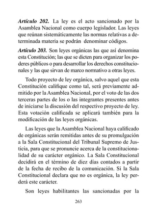 Artículo 202. La ley es el acto sancionado por la
Asamblea Nacional como cuerpo legislador. Las leyes
que reúnan sistemáticamente las normas relativas a de-
terminada materia se podrán denominar códigos.
Artículo 203. Son leyes orgánicas las que así denomina
esta Constitución; las que se dicten para organizar los po-
deres públicos o para desarrollar los derechos constitucio-
nales y las que sirvan de marco normativo a otras leyes.
    Todo proyecto de ley orgánica, salvo aquel que esta
Constitución califique como tal, será previamente ad-
mitido por la Asamblea Nacional, por el voto de las dos
terceras partes de los o las integrantes presentes antes
de iniciarse la discusión del respectivo proyecto de ley.
Esta votación calificada se aplicará también para la
modificación de las leyes orgánicas.
    Las leyes que la Asamblea Nacional haya calificado
de orgánicas serán remitidas antes de su promulgación
a la Sala Constitucional del Tribunal Supremo de Jus-
ticia, para que se pronuncie acerca de la constituciona-
lidad de su carácter orgánico. La Sala Constitucional
decidirá en el término de diez días contados a partir
de la fecha de recibo de la comunicación. Si la Sala
Constitucional declara que no es orgánica, la ley per-
derá este carácter.
   Son leyes habilitantes las sancionadas por la
                           263
 