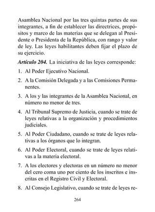 Asamblea Nacional por las tres quintas partes de sus
integrantes, a fin de establecer las directrices, propó-
sitos y marco de las materias que se delegan al Presi-
dente o Presidenta de la República, con rango y valor
de ley. Las leyes habilitantes deben fijar el plazo de
su ejercicio.
Artículo 204. La iniciativa de las leyes corresponde:
1. Al Poder Ejecutivo Nacional.
2. A la Comisión Delegada y a las Comisiones Perma-
   nentes.
3. A los y las integrantes de la Asamblea Nacional, en
   número no menor de tres.
4. Al Tribunal Supremo de Justicia, cuando se trate de
   leyes relativas a la organización y procedimientos
   judiciales.
5. Al Poder Ciudadano, cuando se trate de leyes rela-
   tivas a los órganos que lo integran.
6. Al Poder Electoral, cuando se trate de leyes relati-
   vas a la materia electoral.
7. A los electores y electoras en un número no menor
   del cero coma uno por ciento de los inscritos e ins-
   critas en el Registro Civil y Electoral.
8. Al Consejo Legislativo, cuando se trate de leyes re-

                          264
 