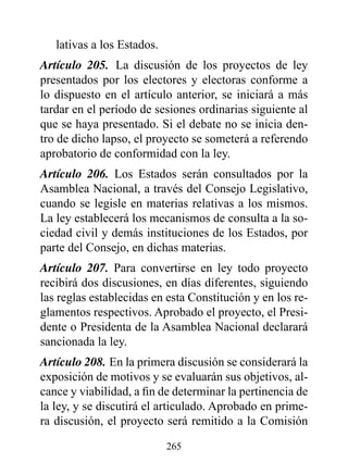 lativas a los Estados.
Artículo 205. La discusión de los proyectos de ley
presentados por los electores y electoras conforme a
lo dispuesto en el artículo anterior, se iniciará a más
tardar en el período de sesiones ordinarias siguiente al
que se haya presentado. Si el debate no se inicia den-
tro de dicho lapso, el proyecto se someterá a referendo
aprobatorio de conformidad con la ley.
Artículo 206. Los Estados serán consultados por la
Asamblea Nacional, a través del Consejo Legislativo,
cuando se legisle en materias relativas a los mismos.
La ley establecerá los mecanismos de consulta a la so-
ciedad civil y demás instituciones de los Estados, por
parte del Consejo, en dichas materias.
Artículo 207. Para convertirse en ley todo proyecto
recibirá dos discusiones, en días diferentes, siguiendo
las reglas establecidas en esta Constitución y en los re-
glamentos respectivos. Aprobado el proyecto, el Presi-
dente o Presidenta de la Asamblea Nacional declarará
sancionada la ley.
Artículo 208. En la primera discusión se considerará la
exposición de motivos y se evaluarán sus objetivos, al-
cance y viabilidad, a fin de determinar la pertinencia de
la ley, y se discutirá el articulado. Aprobado en prime-
ra discusión, el proyecto será remitido a la Comisión

                            265
 