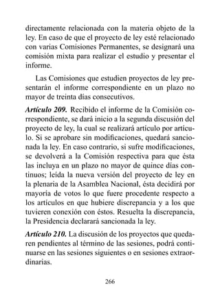 directamente relacionada con la materia objeto de la
ley. En caso de que el proyecto de ley esté relacionado
con varias Comisiones Permanentes, se designará una
comisión mixta para realizar el estudio y presentar el
informe.
   Las Comisiones que estudien proyectos de ley pre-
sentarán el informe correspondiente en un plazo no
mayor de treinta días consecutivos.
Artículo 209. Recibido el informe de la Comisión co-
rrespondiente, se dará inicio a la segunda discusión del
proyecto de ley, la cual se realizará artículo por artícu-
lo. Si se aprobare sin modificaciones, quedará sancio-
nada la ley. En caso contrario, si sufre modificaciones,
se devolverá a la Comisión respectiva para que ésta
las incluya en un plazo no mayor de quince días con-
tinuos; leída la nueva versión del proyecto de ley en
la plenaria de la Asamblea Nacional, ésta decidirá por
mayoría de votos lo que fuere procedente respecto a
los artículos en que hubiere discrepancia y a los que
tuvieren conexión con éstos. Resuelta la discrepancia,
la Presidencia declarará sancionada la ley.
Artículo 210. La discusión de los proyectos que queda-
ren pendientes al término de las sesiones, podrá conti-
nuarse en las sesiones siguientes o en sesiones extraor-
dinarias.

                           266
 