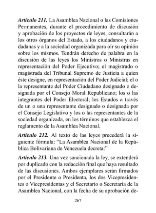 Artículo 211. La Asamblea Nacional o las Comisiones
Permanentes, durante el procedimiento de discusión
y aprobación de los proyectos de leyes, consultarán a
los otros órganos del Estado, a los ciudadanos y ciu-
dadanas y a la sociedad organizada para oír su opinión
sobre los mismos. Tendrán derecho de palabra en la
discusión de las leyes los Ministros o Ministras en
representación del Poder Ejecutivo; el magistrado o
magistrada del Tribunal Supremo de Justicia a quien
éste designe, en representación del Poder Judicial; el o
la representante del Poder Ciudadano designado o de-
signada por el Consejo Moral Republicano; los o las
integrantes del Poder Electoral; los Estados a través
de un o una representante designado o designada por
el Consejo Legislativo y los o las representantes de la
sociedad organizada, en los términos que establezca el
reglamento de la Asamblea Nacional.
Artículo 212. Al texto de las leyes precederá la si-
guiente fórmula: “La Asamblea Nacional de la Repú-
blica Bolivariana de Venezuela decreta:”
Artículo 213. Una vez sancionada la ley, se extenderá
por duplicado con la redacción final que haya resultado
de las discusiones. Ambos ejemplares serán firmados
por el Presidente o Presidenta, los dos Vicepresiden-
tes o Vicepresidentas y el Secretario o Secretaria de la
Asamblea Nacional, con la fecha de su aprobación de-
                          267
 