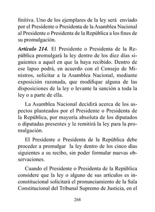 finitiva. Uno de los ejemplares de la ley será enviado
por el Presidente o Presidenta de la Asamblea Nacional
al Presidente o Presidenta de la República a los fines de
su promulgación.
Artículo 214. El Presidente o Presidenta de la Re-
pública promulgará la ley dentro de los diez días si-
guientes a aquel en que la haya recibido. Dentro de
ese lapso podrá, en acuerdo con el Consejo de Mi-
nistros, solicitar a la Asamblea Nacional, mediante
exposición razonada, que modifique alguna de las
disposiciones de la ley o levante la sanción a toda la
ley o a parte de ella.
   La Asamblea Nacional decidirá acerca de los as-
pectos planteados por el Presidente o Presidenta de
la República, por mayoría absoluta de los diputados
o diputadas presentes y le remitirá la ley para la pro-
mulgación.
   El Presidente o Presidenta de la República debe
proceder a promulgar la ley dentro de los cinco días
siguientes a su recibo, sin poder formular nuevas ob-
servaciones.
   Cuando el Presidente o Presidenta de la República
considere que la ley o alguno de sus artículos es in-
constitucional solicitará el pronunciamiento de la Sala
Constitucional del Tribunal Supremo de Justicia, en el

                          268
 