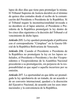 lapso de diez días que tiene para promulgar la misma.
El Tribunal Supremo de Justicia decidirá en el término
de quince días contados desde el recibo de la comuni-
cación del Presidente o Presidenta de la República. Si
el Tribunal negare la inconstitucionalidad invocada o
no decidiere en el lapso anterior, el Presidente o Pre-
sidenta de la República promulgará la ley dentro de
los cinco días siguientes a la decisión del Tribunal o al
vencimiento de dicho lapso.
Artículo 215. La ley quedará promulgada al publicarse
con el correspondiente “Cúmplase” en la Gaceta Ofi-
cial de la República Bolivariana de Venezuela.
Artículo 216. Cuando el Presidente o Presidenta de
la República no promulgare la ley en los lapsos se-
ñalados, el Presidente o Presidenta y los dos Vicepre-
sidentes o Vicepresidentas de la Asamblea Nacional
procederán a su promulgación, sin perjuicio de la res-
ponsabilidad en que aquel o aquella incurriere por su
omisión.
Artículo 217. La oportunidad en que deba ser promul-
gada la ley aprobatoria de un tratado, de un acuerdo o
de un convenio internacional, quedará a la discreción
del Ejecutivo Nacional, de acuerdo con los usos inter-
nacionales y la conveniencia de la República.


                          269
 