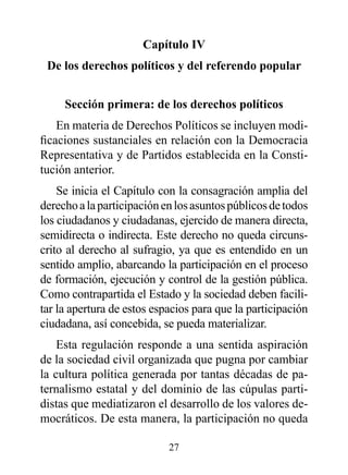 Capítulo Iv
 de los derechos políticos y del referendo popular


     Sección primera: de los derechos políticos
    En materia de Derechos Políticos se incluyen modi-
ficaciones sustanciales en relación con la Democracia
Representativa y de Partidos establecida en la Consti-
tución anterior.
    Se inicia el Capítulo con la consagración amplia del
derecho a la participación en los asuntos públicos de todos
los ciudadanos y ciudadanas, ejercido de manera directa,
semidirecta o indirecta. Este derecho no queda circuns-
crito al derecho al sufragio, ya que es entendido en un
sentido amplio, abarcando la participación en el proceso
de formación, ejecución y control de la gestión pública.
Como contrapartida el Estado y la sociedad deben facili-
tar la apertura de estos espacios para que la participación
ciudadana, así concebida, se pueda materializar.
    Esta regulación responde a una sentida aspiración
de la sociedad civil organizada que pugna por cambiar
la cultura política generada por tantas décadas de pa-
ternalismo estatal y del dominio de las cúpulas parti-
distas que mediatizaron el desarrollo de los valores de-
mocráticos. De esta manera, la participación no queda

                            27
 