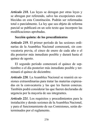 Artículo 218. Las leyes se derogan por otras leyes y
se abrogan por referendo, salvo las excepciones esta-
blecidas en esta Constitución. Podrán ser reformadas
total o parcialmente. La ley que sea objeto de reforma
parcial se publicará en un solo texto que incorpore las
modificaciones aprobadas.
   Sección quinta: de los procedimientos
Artículo 219. El primer período de las sesiones ordi-
narias de la Asamblea Nacional comenzará, sin con-
vocatoria previa, el cinco de enero de cada año o el
día posterior más inmediato posible y durará hasta el
quince de agosto.
   El segundo período comenzará el quince de sep-
tiembre o el día posterior más inmediato posible y ter-
minará el quince de diciembre.
Artículo 220. La Asamblea Nacional se reunirá en se-
siones extraordinarias para tratar las materias expresa-
das en la convocatoria y las que les fueren conexas.
También podrá considerar las que fueren declaradas de
urgencia por la mayoría de sus integrantes.
Artículo 221. Los requisitos y procedimientos para la
instalación y demás sesiones de la Asamblea Nacional,
y para el funcionamiento de sus Comisiones, serán de-
terminados por el reglamento.

                          270
 