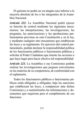El quórum no podrá ser en ningún caso inferior a la
mayoría absoluta de los o las integrantes de la Asam-
blea Nacional.
Artículo 222. La Asamblea Nacional podrá ejercer
su función de control mediante los siguientes meca-
nismos: las interpelaciones, las investigaciones, las
preguntas, las autorizaciones y las aprobaciones par-
lamentarias previstas en esta Constitución y en la ley,
y mediante cualquier otro mecanismo que establezcan
las leyes y su reglamento. En ejercicio del control par-
lamentario, podrán declarar la responsabilidad política
de los funcionarios públicos o funcionarias públicas y
solicitar al Poder Ciudadano que intente las acciones a
que haya lugar para hacer efectiva tal responsabilidad.
Artículo 223. La Asamblea o sus Comisiones podrán
realizar las investigaciones que juzguen convenientes
en las materias de su competencia, de conformidad con
el reglamento.
    Todos los funcionarios públicos o funcionarias pú-
blicas están obligados u obligadas, bajo las sanciones
que establezcan las leyes, a comparecer ante dichas
Comisiones y a suministrarles las informaciones y do-
cumentos que requieran para el cumplimiento de sus
funciones.


                          271
 
