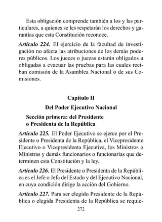 Esta obligación comprende también a los y las par-
ticulares, a quienes se les respetarán los derechos y ga-
rantías que esta Constitución reconoce.
Artículo 224. El ejercicio de la facultad de investi-
gación no afecta las atribuciones de los demás pode-
res públicos. Los jueces o juezas estarán obligados u
obligadas a evacuar las pruebas para las cuales reci-
ban comisión de la Asamblea Nacional o de sus Co-
misiones.


                      Capítulo II
            del poder Ejecutivo Nacional
   Sección primera: del presidente
   o presidenta de la república
Artículo 225. El Poder Ejecutivo se ejerce por el Pre-
sidente o Presidenta de la República, el Vicepresidente
Ejecutivo o Vicepresidenta Ejecutiva, los Ministros o
Ministras y demás funcionarios o funcionarias que de-
terminen esta Constitución y la ley.
Artículo 226. El Presidente o Presidenta de la Repúbli-
ca es el Jefe o Jefa del Estado y del Ejecutivo Nacional,
en cuya condición dirige la acción del Gobierno.
Artículo 227. Para ser elegido Presidente de la Repú-
blica o elegida Presidenta de la República se requie-
                          272
 