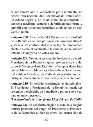 re ser venezolano o venezolana por nacimiento, no
poseer otra nacionalidad, ser mayor de treinta años,
de estado seglar y no estar sometido o sometida a
condena mediante sentencia definitivamente firme y
cumplir con los demás requisitos establecidos en esta
Constitución.
Artículo 228. La elección del Presidente o Presidenta
de la República se hará por votación universal, directa
y secreta, de conformidad con la ley. Se proclamará
electo o electa el candidato o la candidata que hubiere
obtenido la mayoría de votos válidos.
Artículo 229. No podrá ser elegido Presidente o elegida
Presidenta de la República quien esté en ejercicio del
cargo de Vicepresidente Ejecutivo o Vicepresidenta Eje-
cutiva, Ministro o Ministra, Gobernador o Gobernadora,
o Alcalde o Alcaldesa, en el día de su postulación o en
cualquier momento entre esta fecha y la de la elección.
Artículo 230. El período presidencial es de seis años.
El Presidente o Presidenta de la República puede ser
reelegido o reelegida, de inmediato y por una sola vez,
para un nuevo período.
(Ver Enmienda N° 1 de fecha 15 de febrero de 2009)
Artículo 231. El candidato elegido o candidata elegida
tomará posesión del cargo de Presidente o Presiden-
ta de la República el diez de enero del primer año de

                         273
 