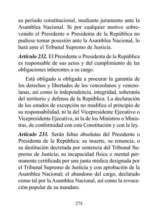 su período constitucional, mediante juramento ante la
Asamblea Nacional. Si por cualquier motivo sobre-
venido el Presidente o Presidenta de la República no
pudiese tomar posesión ante la Asamblea Nacional, lo
hará ante el Tribunal Supremo de Justicia.
Artículo 232. El Presidente o Presidenta de la República
es responsable de sus actos y del cumplimiento de las
obligaciones inherentes a su cargo.
    Está obligado u obligada a procurar la garantía de
los derechos y libertades de los venezolanos y venezo-
lanas, así como la independencia, integridad, soberanía
del territorio y defensa de la República. La declaración
de los estados de excepción no modifica el principio de
su responsabilidad, ni la del Vicepresidente Ejecutivo o
Vicepresidenta Ejecutiva, ni la de los Ministros o Minis-
tras, de conformidad con esta Constitución y con la ley.
Artículo 233. Serán faltas absolutas del Presidente o
Presidenta de la República: su muerte, su renuncia, o
su destitución decretada por sentencia del Tribunal Su-
premo de Justicia; su incapacidad física o mental per-
manente certificada por una junta médica designada por
el Tribunal Supremo de Justicia y con aprobación de la
Asamblea Nacional; el abandono del cargo, declarado
como tal por la Asamblea Nacional, así como la revoca-
ción popular de su mandato.

                          274
 