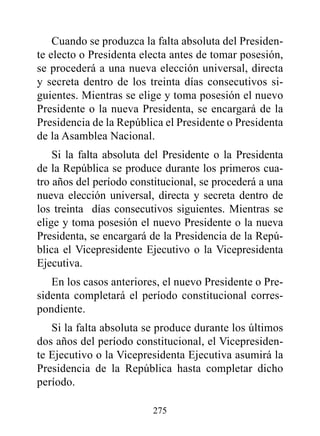 Cuando se produzca la falta absoluta del Presiden-
te electo o Presidenta electa antes de tomar posesión,
se procederá a una nueva elección universal, directa
y secreta dentro de los treinta días consecutivos si-
guientes. Mientras se elige y toma posesión el nuevo
Presidente o la nueva Presidenta, se encargará de la
Presidencia de la República el Presidente o Presidenta
de la Asamblea Nacional.
    Si la falta absoluta del Presidente o la Presidenta
de la República se produce durante los primeros cua-
tro años del período constitucional, se procederá a una
nueva elección universal, directa y secreta dentro de
los treinta días consecutivos siguientes. Mientras se
elige y toma posesión el nuevo Presidente o la nueva
Presidenta, se encargará de la Presidencia de la Repú-
blica el Vicepresidente Ejecutivo o la Vicepresidenta
Ejecutiva.
   En los casos anteriores, el nuevo Presidente o Pre-
sidenta completará el período constitucional corres-
pondiente.
   Si la falta absoluta se produce durante los últimos
dos años del período constitucional, el Vicepresiden-
te Ejecutivo o la Vicepresidenta Ejecutiva asumirá la
Presidencia de la República hasta completar dicho
período.

                         275
 
