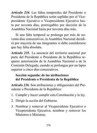 Artículo 234. Las faltas temporales del Presidente o
Presidenta de la República serán suplidas por el Vice-
presidente Ejecutivo o Vicepresidenta Ejecutiva has-
ta por noventa días, prorrogables por decisión de la
Asamblea Nacional hasta por noventa días más.
   Si una falta temporal se prolonga por más de no-
venta días consecutivos, la Asamblea Nacional decidi-
rá por mayoría de sus integrantes si debe considerarse
que hay falta absoluta.
Artículo 235. La ausencia del territorio nacional por
parte del Presidente o Presidenta de la República re-
quiere autorización de la Asamblea Nacional o de la
Comisión Delegada, cuando se prolongue por un lapso
superior a cinco días consecutivos.
   Sección segunda: de las atribuciones
   del presidente o presidenta de la república
Artículo 236. Son atribuciones y obligaciones del Pre-
sidente o Presidenta de la República:
1. Cumplir y hacer cumplir esta Constitución y la ley.
2. Dirigir la acción del Gobierno.
3. Nombrar y remover al Vicepresidente Ejecutivo o
   Vicepresidenta Ejecutiva; nombrar y remover los
   Ministros o Ministras.


                         276
 