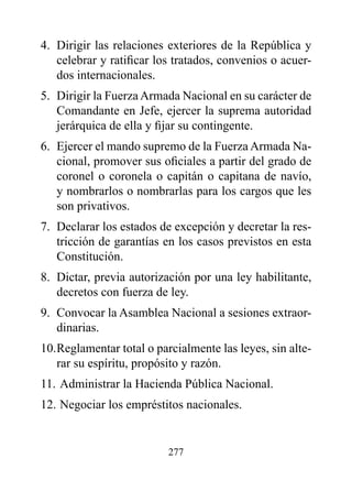 4. Dirigir las relaciones exteriores de la República y
   celebrar y ratificar los tratados, convenios o acuer-
   dos internacionales.
5. Dirigir la Fuerza Armada Nacional en su carácter de
   Comandante en Jefe, ejercer la suprema autoridad
   jerárquica de ella y fijar su contingente.
6. Ejercer el mando supremo de la Fuerza Armada Na-
   cional, promover sus oficiales a partir del grado de
   coronel o coronela o capitán o capitana de navío,
   y nombrarlos o nombrarlas para los cargos que les
   son privativos.
7. Declarar los estados de excepción y decretar la res-
   tricción de garantías en los casos previstos en esta
   Constitución.
8. Dictar, previa autorización por una ley habilitante,
   decretos con fuerza de ley.
9. Convocar la Asamblea Nacional a sesiones extraor-
   dinarias.
10. Reglamentar total o parcialmente las leyes, sin alte-
    rar su espíritu, propósito y razón.
11. Administrar la Hacienda Pública Nacional.
12. Negociar los empréstitos nacionales.


                          277
 