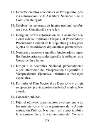 13. Decretar créditos adicionales al Presupuesto, pre-
    via autorización de la Asamblea Nacional o de la
    Comisión Delegada.
14. Celebrar los contratos de interés nacional confor-
    me a esta Constitución y a la ley.
15. Designar, previa autorización de la Asamblea Na-
    cional o de la Comisión Delegada, al Procurador o
    Procuradora General de la República y a los jefes
    o jefas de las misiones diplomáticas permanentes.
16. Nombrar y remover a aquellos funcionarios o aque-
    llas funcionarias cuya designación le atribuyen esta
    Constitución y la ley.
17. Dirigir a la Asamblea Nacional, personalmente
    o por intermedio del Vicepresidente Ejecutivo o
    Vicepresidenta Ejecutiva, informes o mensajes
    especiales.
18. Formular el Plan Nacional de Desarrollo y dirigir
    su ejecución previa aprobación de la Asamblea Na-
    cional.
19. Conceder indultos.
20. Fijar el número, organización y competencia de
    los ministerios y otros organismos de la Admi-
    nistración Pública Nacional, así como también
    la organización y funcionamiento del Consejo
                          278
 