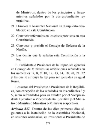 de Ministros, dentro de los principios y linea-
   mientos señalados por la correspondiente ley
   orgánica.
21. Disolver la Asamblea Nacional en el supuesto esta-
    blecido en esta Constitución.
22. Convocar referendos en los casos previstos en esta
    Constitución.
23. Convocar y presidir el Consejo de Defensa de la
    Nación.
24. Las demás que le señalen esta Constitución y la
    ley.
   El Presidente o Presidenta de la República ejercerá
en Consejo de Ministros las atribuciones señaladas en
los numerales 7, 8, 9, 10, 12, 13, 14, 18, 20, 21, 22
y las que le atribuya la ley para ser ejercidas en igual
forma.
    Los actos del Presidente o Presidenta de la Repúbli-
ca, con excepción de los señalados en los ordinales 3 y
5, serán refrendados para su validez por el Vicepresi-
dente Ejecutivo o Vicepresidenta Ejecutiva y el Minis-
tro o Ministra o Ministros o Ministras respectivos.
Artículo 237. Dentro de los diez primeros días si-
guientes a la instalación de la Asamblea Nacional,
en sesiones ordinarias, el Presidente o Presidenta de
                          279
 