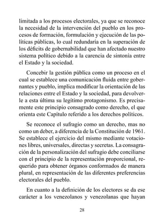 limitada a los procesos electorales, ya que se reconoce
la necesidad de la intervención del pueblo en los pro-
cesos de formación, formulación y ejecución de las po-
líticas públicas, lo cual redundaría en la superación de
los déficits de gobernabilidad que han afectado nuestro
sistema político debido a la carencia de sintonía entre
el Estado y la sociedad.
    Concebir la gestión pública como un proceso en el
cual se establece una comunicación fluida entre gober-
nantes y pueblo, implica modificar la orientación de las
relaciones entre el Estado y la sociedad, para devolver-
le a esta última su legítimo protagonismo. Es precisa-
mente este principio consagrado como derecho, el que
orienta este Capítulo referido a los derechos políticos.
   Se reconoce el sufragio como un derecho, mas no
como un deber, a diferencia de la Constitución de 1961.
Se establece el ejercicio del mismo mediante votacio-
nes libres, universales, directas y secretas. La consagra-
ción de la personalización del sufragio debe conciliarse
con el principio de la representación proporcional, re-
querido para obtener órganos conformados de manera
plural, en representación de las diferentes preferencias
electorales del pueblo.
   En cuanto a la definición de los electores se da ese
carácter a los venezolanos y venezolanas que hayan

                           28
 