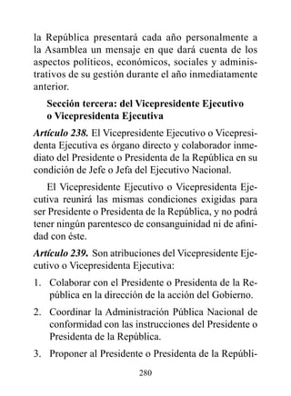 la República presentará cada año personalmente a
la Asamblea un mensaje en que dará cuenta de los
aspectos políticos, económicos, sociales y adminis-
trativos de su gestión durante el año inmediatamente
anterior.
   Sección tercera: del vicepresidente Ejecutivo
   o vicepresidenta Ejecutiva
Artículo 238. El Vicepresidente Ejecutivo o Vicepresi-
denta Ejecutiva es órgano directo y colaborador inme-
diato del Presidente o Presidenta de la República en su
condición de Jefe o Jefa del Ejecutivo Nacional.
    El Vicepresidente Ejecutivo o Vicepresidenta Eje-
cutiva reunirá las mismas condiciones exigidas para
ser Presidente o Presidenta de la República, y no podrá
tener ningún parentesco de consanguinidad ni de afini-
dad con éste.
Artículo 239. Son atribuciones del Vicepresidente Eje-
cutivo o Vicepresidenta Ejecutiva:
1. Colaborar con el Presidente o Presidenta de la Re-
   pública en la dirección de la acción del Gobierno.
2. Coordinar la Administración Pública Nacional de
   conformidad con las instrucciones del Presidente o
   Presidenta de la República.
3. Proponer al Presidente o Presidenta de la Repúbli-
                         280
 