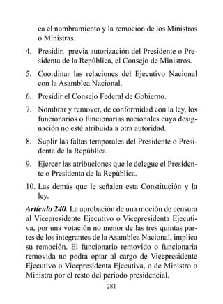 ca el nombramiento y la remoción de los Ministros
   o Ministras.
4. Presidir, previa autorización del Presidente o Pre-
   sidenta de la República, el Consejo de Ministros.
5. Coordinar las relaciones del Ejecutivo Nacional
   con la Asamblea Nacional.
6. Presidir el Consejo Federal de Gobierno.
7. Nombrar y remover, de conformidad con la ley, los
   funcionarios o funcionarias nacionales cuya desig-
   nación no esté atribuida a otra autoridad.
8. Suplir las faltas temporales del Presidente o Presi-
   denta de la República.
9. Ejercer las atribuciones que le delegue el Presiden-
   te o Presidenta de la República.
10. Las demás que le señalen esta Constitución y la
    ley.
Artículo 240. La aprobación de una moción de censura
al Vicepresidente Ejecutivo o Vicepresidenta Ejecuti-
va, por una votación no menor de las tres quintas par-
tes de los integrantes de la Asamblea Nacional, implica
su remoción. El funcionario removido o funcionaria
removida no podrá optar al cargo de Vicepresidente
Ejecutivo o Vicepresidenta Ejecutiva, o de Ministro o
Ministra por el resto del período presidencial.
                         281
 