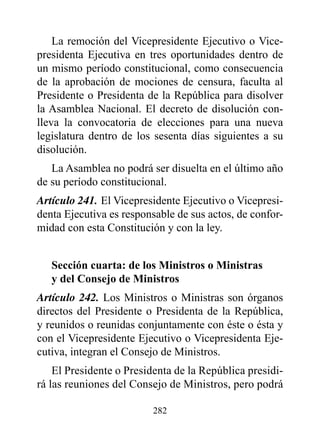 La remoción del Vicepresidente Ejecutivo o Vice-
presidenta Ejecutiva en tres oportunidades dentro de
un mismo período constitucional, como consecuencia
de la aprobación de mociones de censura, faculta al
Presidente o Presidenta de la República para disolver
la Asamblea Nacional. El decreto de disolución con-
lleva la convocatoria de elecciones para una nueva
legislatura dentro de los sesenta días siguientes a su
disolución.
   La Asamblea no podrá ser disuelta en el último año
de su período constitucional.
Artículo 241. El Vicepresidente Ejecutivo o Vicepresi-
denta Ejecutiva es responsable de sus actos, de confor-
midad con esta Constitución y con la ley.


   Sección cuarta: de los Ministros o Ministras
   y del Consejo de Ministros
Artículo 242. Los Ministros o Ministras son órganos
directos del Presidente o Presidenta de la República,
y reunidos o reunidas conjuntamente con éste o ésta y
con el Vicepresidente Ejecutivo o Vicepresidenta Eje-
cutiva, integran el Consejo de Ministros.
    El Presidente o Presidenta de la República presidi-
rá las reuniones del Consejo de Ministros, pero podrá

                         282
 