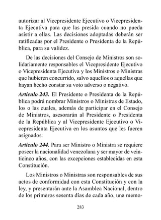 autorizar al Vicepresidente Ejecutivo o Vicepresiden-
ta Ejecutiva para que las presida cuando no pueda
asistir a ellas. Las decisiones adoptadas deberán ser
ratificadas por el Presidente o Presidenta de la Repú-
blica, para su validez.
    De las decisiones del Consejo de Ministros son so-
lidariamente responsables el Vicepresidente Ejecutivo
o Vicepresidenta Ejecutiva y los Ministros o Ministras
que hubieren concurrido, salvo aquellos o aquellas que
hayan hecho constar su voto adverso o negativo.
Artículo 243. El Presidente o Presidenta de la Repú-
blica podrá nombrar Ministros o Ministras de Estado,
los o las cuales, además de participar en el Consejo
de Ministros, asesorarán al Presidente o Presidenta
de la República y al Vicepresidente Ejecutivo o Vi-
cepresidenta Ejecutiva en los asuntos que les fueren
asignados.
Artículo 244. Para ser Ministro o Ministra se requiere
poseer la nacionalidad venezolana y ser mayor de vein-
ticinco años, con las excepciones establecidas en esta
Constitución.
   Los Ministros o Ministras son responsables de sus
actos de conformidad con esta Constitución y con la
ley, y presentarán ante la Asamblea Nacional, dentro
de los primeros sesenta días de cada año, una memo-

                         283
 