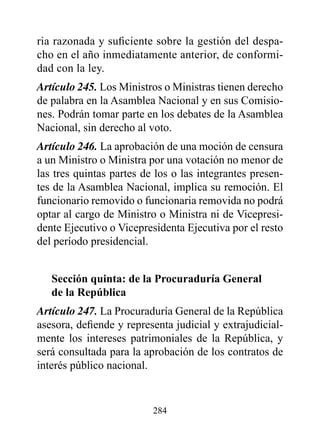 ria razonada y suficiente sobre la gestión del despa-
cho en el año inmediatamente anterior, de conformi-
dad con la ley.
Artículo 245. Los Ministros o Ministras tienen derecho
de palabra en la Asamblea Nacional y en sus Comisio-
nes. Podrán tomar parte en los debates de la Asamblea
Nacional, sin derecho al voto.
Artículo 246. La aprobación de una moción de censura
a un Ministro o Ministra por una votación no menor de
las tres quintas partes de los o las integrantes presen-
tes de la Asamblea Nacional, implica su remoción. El
funcionario removido o funcionaria removida no podrá
optar al cargo de Ministro o Ministra ni de Vicepresi-
dente Ejecutivo o Vicepresidenta Ejecutiva por el resto
del período presidencial.


   Sección quinta: de la procuraduría General
   de la república
Artículo 247. La Procuraduría General de la República
asesora, defiende y representa judicial y extrajudicial-
mente los intereses patrimoniales de la República, y
será consultada para la aprobación de los contratos de
interés público nacional.


                          284
 