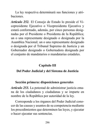 La ley respectiva determinará sus funciones y atri-
buciones.
Artículo 252. El Consejo de Estado lo preside el Vi-
cepresidente Ejecutivo o Vicepresidenta Ejecutiva y
estará conformado, además, por cinco personas desig-
nadas por el Presidente o Presidenta de la República;
un o una representante designado o designada por la
Asamblea Nacional; un o una representante designado
o designada por el Tribunal Supremo de Justicia y un
Gobernador designado o Gobernadora designada por
el conjunto de mandatarios o mandatarias estadales.


                     Capítulo III
    del poder Judicial y del Sistema de Justicia


   Sección primera: disposiciones generales
Artículo 253. La potestad de administrar justicia ema-
na de los ciudadanos y ciudadanas y se imparte en
nombre de la República por autoridad de la ley.
    Corresponde a los órganos del Poder Judicial cono-
cer de las causas y asuntos de su competencia mediante
los procedimientos que determinen las leyes, y ejecutar
o hacer ejecutar sus sentencias.

                         286
 