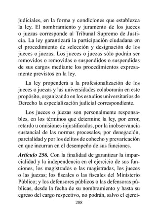 judiciales, en la forma y condiciones que establezca
la ley. El nombramiento y juramento de los jueces
o juezas corresponde al Tribunal Supremo de Justi-
cia. La ley garantizará la participación ciudadana en
el procedimiento de selección y designación de los
jueces o juezas. Los jueces o juezas sólo podrán ser
removidos o removidas o suspendidos o suspendidas
de sus cargos mediante los procedimientos expresa-
mente previstos en la ley.
   La ley propenderá a la profesionalización de los
jueces o juezas y las universidades colaborarán en este
propósito, organizando en los estudios universitarios de
Derecho la especialización judicial correspondiente.
    Los jueces o juezas son personalmente responsa-
bles, en los términos que determine la ley, por error,
retardo u omisiones injustificados, por la inobservancia
sustancial de las normas procesales, por denegación,
parcialidad y por los delitos de cohecho y prevaricación
en que incurran en el desempeño de sus funciones.
Artículo 256. Con la finalidad de garantizar la impar-
cialidad y la independencia en el ejercicio de sus fun-
ciones, los magistrados o las magistradas, los jueces
o las juezas; los fiscales o las fiscales del Ministerio
Público; y los defensores públicos o las defensoras pú-
blicas, desde la fecha de su nombramiento y hasta su
egreso del cargo respectivo, no podrán, salvo el ejerci-
                          288
 