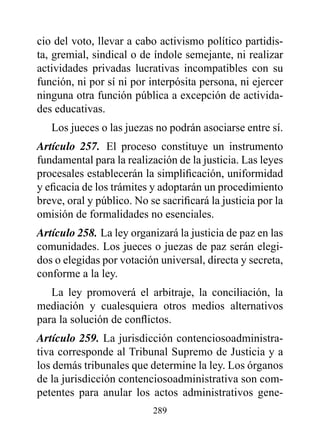 cio del voto, llevar a cabo activismo político partidis-
ta, gremial, sindical o de índole semejante, ni realizar
actividades privadas lucrativas incompatibles con su
función, ni por sí ni por interpósita persona, ni ejercer
ninguna otra función pública a excepción de activida-
des educativas.
   Los jueces o las juezas no podrán asociarse entre sí.
Artículo 257. El proceso constituye un instrumento
fundamental para la realización de la justicia. Las leyes
procesales establecerán la simplificación, uniformidad
y eficacia de los trámites y adoptarán un procedimiento
breve, oral y público. No se sacrificará la justicia por la
omisión de formalidades no esenciales.
Artículo 258. La ley organizará la justicia de paz en las
comunidades. Los jueces o juezas de paz serán elegi-
dos o elegidas por votación universal, directa y secreta,
conforme a la ley.
   La ley promoverá el arbitraje, la conciliación, la
mediación y cualesquiera otros medios alternativos
para la solución de conflictos.
Artículo 259. La jurisdicción contenciosoadministra-
tiva corresponde al Tribunal Supremo de Justicia y a
los demás tribunales que determine la ley. Los órganos
de la jurisdicción contenciosoadministrativa son com-
petentes para anular los actos administrativos gene-
                           289
 