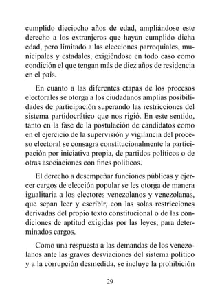 cumplido dieciocho años de edad, ampliándose este
derecho a los extranjeros que hayan cumplido dicha
edad, pero limitado a las elecciones parroquiales, mu-
nicipales y estadales, exigiéndose en todo caso como
condición el que tengan más de diez años de residencia
en el país.
    En cuanto a las diferentes etapas de los procesos
electorales se otorga a los ciudadanos amplias posibili-
dades de participación superando las restricciones del
sistema partidocrático que nos rigió. En este sentido,
tanto en la fase de la postulación de candidatos como
en el ejercicio de la supervisión y vigilancia del proce-
so electoral se consagra constitucionalmente la partici-
pación por iniciativa propia, de partidos políticos o de
otras asociaciones con fines políticos.
   El derecho a desempeñar funciones públicas y ejer-
cer cargos de elección popular se les otorga de manera
igualitaria a los electores venezolanos y venezolanas,
que sepan leer y escribir, con las solas restricciones
derivadas del propio texto constitucional o de las con-
diciones de aptitud exigidas por las leyes, para deter-
minados cargos.
   Como una respuesta a las demandas de los venezo-
lanos ante las graves desviaciones del sistema político
y a la corrupción desmedida, se incluye la prohibición

                           29
 