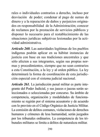 rales o individuales contrarios a derecho, incluso por
desviación de poder; condenar al pago de sumas de
dinero y a la reparación de daños y perjuicios origina-
dos en responsabilidad de la Administración; conocer
de reclamos por la prestación de servicios públicos y
disponer lo necesario para el restablecimiento de las
situaciones jurídicas subjetivas lesionadas por la acti-
vidad administrativa.
Artículo 260. Las autoridades legítimas de los pueblos
indígenas podrán aplicar en su hábitat instancias de
justicia con base en sus tradiciones ancestrales y que
sólo afecten a sus integrantes, según sus propias nor-
mas y procedimientos, siempre que no sean contrarios
a esta Constitución, a la ley y al orden público. La ley
determinará la forma de coordinación de esta jurisdic-
ción especial con el sistema judicial nacional.
Artículo 261. La jurisdicción penal militar es parte inte-
grante del Poder Judicial, y sus jueces o juezas serán se-
leccionados o seleccionadas por concurso. Su ámbito de
competencia, organización y modalidades de funciona-
miento se regirán por el sistema acusatorio y de acuerdo
con lo previsto en el Código Orgánico de Justicia Militar.
La comisión de delitos comunes, violaciones de derechos
humanos y crímenes de lesa humanidad, serán juzgados
por los tribunales ordinarios. La competencia de los tri-
bunales militares se limita a delitos de naturaleza militar.
                            290
 