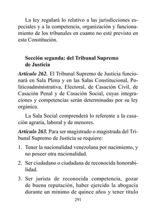 La ley regulará lo relativo a las jurisdicciones es-
peciales y a la competencia, organización y funciona-
miento de los tribunales en cuanto no esté previsto en
esta Constitución.


   Sección segunda: del Tribunal Supremo
   de Justicia
Artículo 262. El Tribunal Supremo de Justicia funcio-
nará en Sala Plena y en las Salas Constitucional, Po-
liticoadministrativa, Electoral, de Casación Civil, de
Casación Penal y de Casación Social, cuyas integra-
ciones y competencias serán determinadas por su ley
orgánica.
   La Sala Social comprenderá lo referente a la casa-
ción agraria, laboral y de menores.
Artículo 263. Para ser magistrado o magistrada del Tri-
bunal Supremo de Justicia se requiere:
1. Tener la nacionalidad venezolana por nacimiento, y
   no poseer otra nacionalidad.
2. Ser ciudadano o ciudadana de reconocida honorabi-
   lidad.
3. Ser jurista de reconocida competencia, gozar
   de buena reputación, haber ejercido la abogacía
   durante un mínimo de quince años y tener título
                         291
 