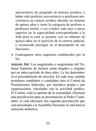 universitario de posgrado en materia jurídica; o
   haber sido profesor universitario o profesora uni-
   versitaria en ciencia jurídica durante un mínimo
   de quince años y tener la categoría de profesor o
   profesora titular; o ser o haber sido juez o jueza
   superior en la especialidad correspondiente a la
   Sala para la cual se postula, con un mínimo de
   quince años en el ejercicio de la carrera judicial,
   y reconocido prestigio en el desempeño de sus
   funciones.
4. Cualesquiera otros requisitos establecidos por la
   ley.
Artículo 264. Los magistrados o magistradas del Tri-
bunal Supremo de Justicia serán elegidos o elegidas
por un único período de doce años. La ley determina-
rá el procedimiento de elección. En todo caso, podrán
postularse candidatos o candidatas ante el Comité de
Postulaciones Judiciales, por iniciativa propia o por
organizaciones vinculadas con la actividad jurídica.
El Comité, oída la opinión de la comunidad, efectuará
una preselección para su presentación al Poder Ciuda-
dano, el cual efectuará una segunda preselección que
será presentada a la Asamblea Nacional, la cual hará la
selección definitiva.



                         292
 