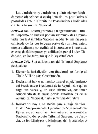 Los ciudadanos y ciudadanas podrán ejercer funda-
damente objeciones a cualquiera de los postulados o
postuladas ante el Comité de Postulaciones Judiciales
o ante la Asamblea Nacional.
Artículo 265. Los magistrados o magistradas del Tribu-
nal Supremo de Justicia podrán ser removidos o remo-
vidas por la Asamblea Nacional mediante una mayoría
calificada de las dos terceras partes de sus integrantes,
previa audiencia concedida al interesado o interesada,
en caso de faltas graves ya calificadas por el Poder Ciu-
dadano, en los términos que la ley establezca.
Artículo 266. Son atribuciones del Tribunal Supremo
de Justicia:
1. Ejercer la jurisdicción constitucional conforme al
   Título VIII de esta Constitución.
2. Declarar si hay o no mérito para el enjuiciamiento
   del Presidente o Presidenta de la República o quien
   haga sus veces y, en caso afirmativo, continuar
   conociendo de la causa previa autorización de la
   Asamblea Nacional, hasta sentencia definitiva.
3. Declarar si hay o no mérito para el enjuiciamien-
   to del Vicepresidente Ejecutivo o Vicepresidenta
   Ejecutiva, de los o las integrantes de la Asamblea
   Nacional o del propio Tribunal Supremo de Justi-
   cia, de los Ministros o Ministras, del Procurador o
                          293
 