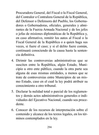 Procuradora General, del Fiscal o la Fiscal General,
   del Contralor o Contralora General de la República,
   del Defensor o Defensora del Pueblo, los Goberna-
   dores o Gobernadoras, oficiales, generales y almi-
   rantes de la Fuerza Armada Nacional y de los jefes
   o jefas de misiones diplomáticas de la República y,
   en caso afirmativo, remitir los autos al Fiscal o la
   Fiscal General de la República o a quien haga sus
   veces, si fuere el caso; y si el delito fuere común,
   continuará conociendo de la causa hasta la senten-
   cia definitiva.
4. Dirimir las controversias administrativas que se
   susciten entre la República, algún Estado, Muni-
   cipio u otro ente público, cuando la otra parte sea
   alguna de esas mismas entidades, a menos que se
   trate de controversias entre Municipios de un mis-
   mo Estado, caso en el cual la ley podrá atribuir su
   conocimiento a otro tribunal.
5. Declarar la nulidad total o parcial de los reglamen-
   tos y demás actos administrativos generales o indi-
   viduales del Ejecutivo Nacional, cuando sea proce-
   dente.
6. Conocer de los recursos de interpretación sobre el
   contenido y alcance de los textos legales, en los tér-
   minos contemplados en la ley.

                          294
 