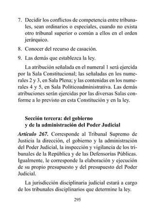 7. Decidir los conflictos de competencia entre tribuna-
   les, sean ordinarios o especiales, cuando no exista
   otro tribunal superior o común a ellos en el orden
   jerárquico.
8. Conocer del recurso de casación.
9. Las demás que establezca la ley.
    La atribución señalada en el numeral 1 será ejercida
por la Sala Constitucional; las señaladas en los nume-
rales 2 y 3, en Sala Plena; y las contenidas en los nume-
rales 4 y 5, en Sala Politicoadministrativa. Las demás
atribuciones serán ejercidas por las diversas Salas con-
forme a lo previsto en esta Constitución y en la ley.


   Sección tercera: del gobierno
   y de la administración del poder Judicial
Artículo 267. Corresponde al Tribunal Supremo de
Justicia la dirección, el gobierno y la administración
del Poder Judicial, la inspección y vigilancia de los tri-
bunales de la República y de las Defensorías Públicas.
Igualmente, le corresponde la elaboración y ejecución
de su propio presupuesto y del presupuesto del Poder
Judicial.
   La jurisdicción disciplinaria judicial estará a cargo
de los tribunales disciplinarios que determine la ley.
                           295
 